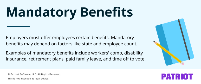 Mandatory benefits: Employers must offer employees certain benefits. Mandatory benefits may depend on factors like state and employee count. 

Examples of mandatory benefits include workers' comp, disability insurance, retirement plans, paid family leave, and time off to vote.